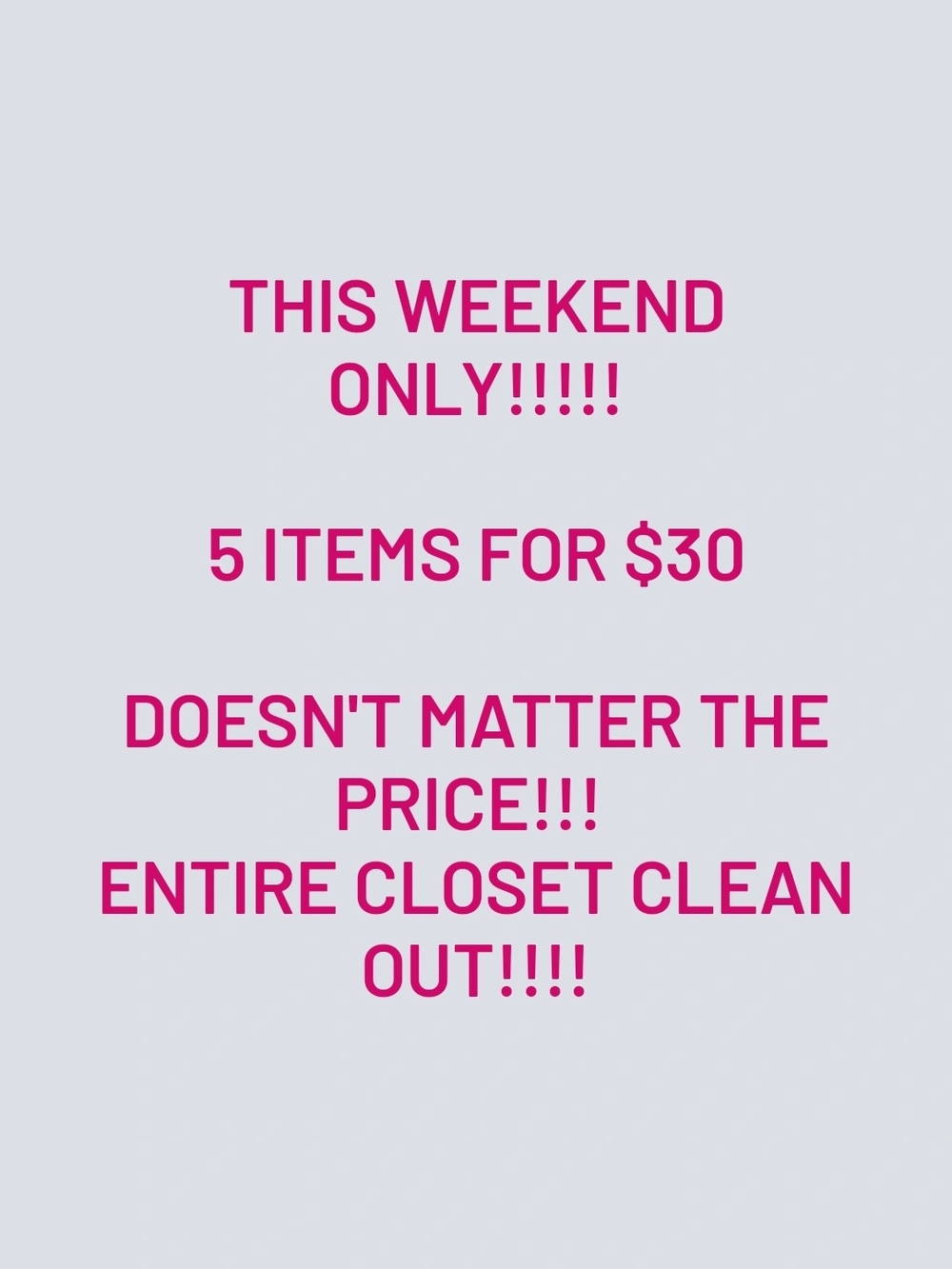 THIS WEEKEND
ONLY!!!!!
5 ITEMS FOR $30
DOESN'T MATTER THE PRICE!!! ENTIRE CLOSET